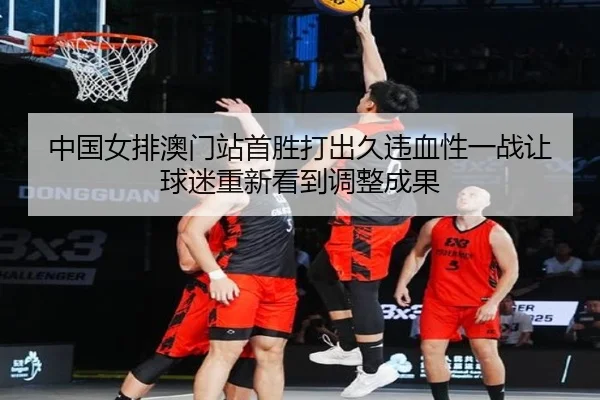中国女排澳门站首胜打出久违血性一战让球迷重新看到调整成果